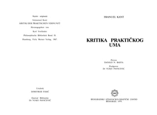 Naslov originala
Immanuel Kant
KRITIK DER PRAKTISCHEN VERNUNFT
Herausgegeben von
Karl Vorländer
Philosophische Bibliothek Band 38.
Hamburg, Felix Meiner Verlag, 1967.
Urednik
DIMITRIJE TASIĆ
Osnivač Biblioteke
Dr VUKO PAVIĆEVIĆ
IMANUEL KANT
KRITIKA PRAKTIČKOG
UMA
Preveo
DANILO N. BASTA
Predgovor
Dr VUKO PAVICEVIC
BEOGRADSKI IZDAVACKO-GRAFIČKI ZAVOD
BEOGRAD, 1979.
 