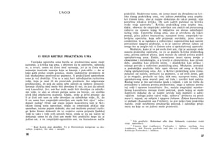 UVOD
Ο IDEJI KRITIKE PRAKTIČKOG UMA
Teorijska upotreba uma bavila se predmetima same moći
saznanja, a kritika tog uma, s obzirom na tu upotrebu, odnosila
se, u stvari, samo na čistu moć saznanja, jer je ta čista moć
saznanja izazivala sumnju koja se kasnije i potvrdila — da se
lako gubi preko svojih granica, među nedostižne predmete ili
čak međusobno protivrečne pojmove. S praktičkom upotrebom
uma je već drukčije. Um se u njoj bavi određujućim razlozima
volje, koja je moć ili da proizvede predmete što odgovaraju
predstavama, ili pak da samu sebe odredi za njihovo prouzro­
kovanje (fizička moć može biti dovoljna ili ne), to jest da odredi
svoj kauzalitet. Jer, um bar ovde može biti dovoljan za određe­
nje volje, te ako se obrati pažnja samo na htenje, on utoliko
uvek ima objektivnu realnost. Dakle, ovde je prvo pitanje: da
li je čisti um sam za sebe dovoljan za određenje volje, ili, da
li on samo kao empirijski-uslovljen um može biti njen
11
odre­
đujući razlog? Ovde sad stupa pojam kauzaliteta koji je Kri­
tikom čistog uma opravdan, mada za empirijski prikaz nije
sposoban, naime pojam slobode; ako sad možemo pronaći razlo­
ge kako bismo dokazali da to svojstvo zaista pripada ljudskoj
volji (a tako i volji svih umnih bića), onda se na taj način ne
dokazuje samo to da čisti um može biti praktički nego da je
jedino on, a ne empirijski-ograničen um, na bezuslovan način
11
Kod Kanta stoji derselben. To je Hartenštajn korigovao sa des­
selben (»njen«), što smo i usvojili.
36
praktički. Sledstveno tome, mi ćemo imati da obradimo ne kri­
tiku čistog praktičkog uma, već jedino praktičkog uma uopšte.
Jer čistom umu, ako je najpre dokazano da takav postoji, nije
potrebna nikakva kritika. On sam sadrži putokaz za kritiku
svake svoje upotrebe12
. Kritika praktičkog uma uopšte ima,
dakle, obavezu da empirijski uslovljen um zadrži od preteranog
zahteva na osnovu kojeg bi isključivo on davao određujući
razlog volje. Upotreba čistog uma, ako je utvrđeno da takav
postoji, jeste jedino imanentna; nasuprot tome, empirijski-us-
lovljena upotreba, koja sebi pripisuje svevlašće, jeste trans-
cendentna, te se ispoljava u zahtevima i zapovestima koji sasvim
prevazilaze njegovo područje, a to je upravo obrnut odnos od
onoga što se moglo reći ο čistom umu u spekulativnoj upotrebi.
Međutim, kako je to još uvek čisti um, čije je saznanje ovde
osnova praktičke upotrebe, to će se podela Kritike praktičkog
uma, prema opštem planu, ipak morati da odredi prema podeli
spekulativnog uma. Dakle, moraćemo imati njenu teoriju ο
elementima i metodologiju, a u teoriji ο elementima, kao prvom
delu, analitiku kao pravilo istine, i dijalektiku kao prikaz i
rešenje privida u sudovima praktičkog uma. Međutim, poredak
u pododeljku analitike biće opet obrnut od onog u Kritici
čistog spekulativnog uma. Jer, u Kritici praktičkog uma ćemo,
polazeći od načela, prelaziti na pojmove, a od ovih ćemo, gde
je to moguće, prelaziti na čula, dok smo, nasuprot tome, kod
spekulativnog uma morali poći od čula i završiti kod načela.
Razlog tome je što sad imamo posla s voljom, i um ne treba da
prosudimo u odnosu prema predmetima, nego u odnosu prema
toj volji i njenom kauzalitetu. Jer, načela empirijski neuslov-
ljenog kauzaliteta moraju činiti početak, posle kojeg se može
napraviti pokušaj da se najpre utvrde naši pojmovi ο odre­
­ujućem razlogu jedne takve volje, njihova13
primena na pred­
mete i, najzad, na subjekt i njegovu čulnost. Zakon kauzaliteta
iz slobode (Kausalität aus Freiheit), to jest neko čisto praktičko
načelo, ovde neizbežno predstavlja početak i određuje pred­
mete na koje se on jedino može primeniti.
12
Vile predlaže: Richtschnur alles ihres Gebrauchs (»putokaz svake
svoje upotrebe«).
13
Umesto ihrer (»njihove«), Forlender i Adikes stavljaju ihre
(»njihova«), dok Natorp predlaže und ihre (»i njihova«). Usvojili smo
korekciju Forlendera i Adikesa.
37
 