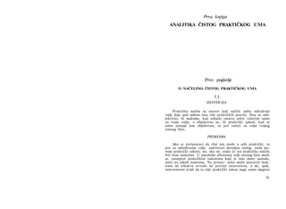 Prva knjiga
ANALITIKA ČISTOG PRAKTIČKOG UMA
Prvo poglavlje
Ο NAČELIMA ČlSTOG PRAKTIČKOG UMA
1.1.
DEFINICIJA
Praktička načela su stavovi koji sadrže opšte određenje
volje koje pod sobom ima više praktičkih pravila. Ona su sub­
jektivna, ili maksime, kad subjekt smatra uslov važećim samo
za svoju volju; a objektivna su, ili praktički zakoni, kad se
uslov saznaje kao objektivan, to jest važeći za volju svakog
umnog bića.
PRIMEDBA
Ako se pretpostavi da čisti um može u sebi praktički, to
jest za određivanje volje, sadržavati dovoljan razlog, onda po­
stoje praktički zakoni; no, ako ne, onda će sva praktička načela
biti čiste maksime. U patološki aficiranoj volji umnog bića može
se, nasuprot praktičkim zakonima koje je ono samo saznalo,
naići na sukob maksima. Na primer: neko može postaviti mak­
simu da nikakvu uvredu ne pretrpi neosvećenu, a da, ipak,
istovremeno uvidi da to nije praktički zakon nego samo njegova
41
 