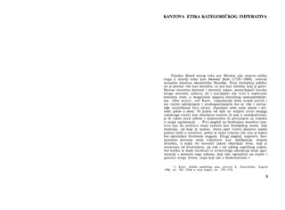 KANTOVA ETIKA KATEGORIČKOG IMPERATIVA
Nijedan filozof novog veka pre Marksa nije ostavio toliko
traga u istoriji etike kao Imanuel Kant (1724—1804), osnivač
nemačke klasične idealističke filozofije. Široj čitalačkoj publici
on je poznat više kao moralist, to jest kao mislilac koji je glori-
fikovao moralnu dužnost i moralni zakon, postavljajući čoveku
stroge moralne zahteve ali i razvijajući mu veru u sopstvenu
moralnu svest, u mogućnost njegova moralnog samoopredelje-
nja. »Dve stvari«, veli Kant, »ispunjavaju dušu uvijek novim i
sve većim udivljenjem i strahopočitanjem što se više i ustraj-
ndje razmišljanje bavi njima: Zvjezdano nebo nada mnom i mo­
ralni zakon u meni. Ni jednu od njih ne smijem izvan mojega
vidokruga tražiti kao obavljenu tamom ili pak u nedokučivosti;
ja ih vidim pred sobom i neposredno ih povezujem sa sviješću
ο svojoj egzistenciji ... Prvi pogled na bezbrojno mnoštvo svje­
tova kao da uništava moju važnost kao životinjskog stvora, koji
materiju, od koje je nastao, mora opet vratiti planetu (samo
jednoj tački u svemiru), pošto je neko vrijeme (ne zna se kako)
bio opremljen životnom snagom. Drugi pogled, naprotiv, bes­
konačno povisuje moju vrijednost kao inteligencije mojom
ličnošću, u kojoj mi moralni zakon objavljuje život, koji je
nezavisan od životinjstva, pa čak i od cijelog osjetilnog svijeta,
bar koliko se dade razabrati iz svrhovitoga određenja moje egzi­
stencije s pomoću toga zakona, koji nije ograničen na uvjete i
granice ovoga života, nego koji ide u beskonačnost.«
1
1
I. Kant, Kritika praktičnog uma, prevod A. Zonenfelda, Zagreb
1956, str. 185. (Vidi u ovoj knjizi, str. 174—175)
5
 