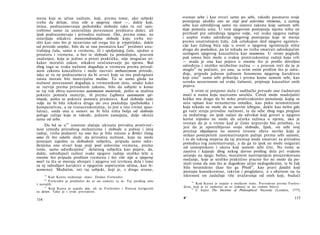 mena koji se učine nužnim, koji, prema tome, ako subjekt
treba da deluje, nisu više u njegovoj vlasti —, dakle koji,
istina, podrazumevanju psihološku slobodu (ako tu reč upo-
trebimo samo za unutrašnju povezanost predstava duše), ali
ipak podrazumevaju i prirodnu nužnost. Oni, prema tome, ne
ostavljaju nikakvu transcendentalnu slobodu koju treba mi­
sliti kao ono što je nezavisno od svega što je empirijsko, dakle
od prirode uopšte, bilo da se ona posmatra kao89
predmet unu­
trašnjeg čula, samo u vremenu, ili i spoljašnjeg čula, ujedno u
prostoru i vremenu, a bez te slobode (u poslednjem, pravom
značenju), koja je jedino a priori praktička, nije mogućan ni­
kakav moralni zakon, nikakvo uračunavanje po njemu. Baš
zbog toga se svaka nužnost događaja u vremenu prema prirod­
nom zakonu kauzaliteta i može nazvati mehanizmom prirode,
iako se tu ne podrazumeva da bi stvari koje su mu podvrgnute
zaista morale biti materijalne mašine. Tu se samo gleda na
nužnost povezanosti događaja u vremenskom nizu, onako kako
se razvija prema prirodnom zakonu, bilo da subjekt u kome
se taj tok zbiva nazovemo automaton materiale, pošto se mašina
pokreće pomoću materije, ili prema Lajbnicu automaton spi-
rituale, pošto se pokreće pomoću predstava. Kad sloboda naše
volje ne bi bila nikakva druga do ova poslednja (psihološka i
komparativna, a ne transcendentalna, to jest u isto vreme apso­
lutna), onda ona u osnovi ne bi bila ništa bolja od slobode
poluge ražnja koja se takođe, jednom zamajana, dalje okreće
sama od sebe.
Da bd se u9 0
iznetom slučaju ukinula prividna protivreč-
nost između prirodnog mehanizma i slobode u jednoj i istoj
radnji, treba podsetiti na ono što je bilo rečeno u Kritici čistog
uma ili što odatle sledi: da prirodna nužnost, koja ne može
postojati zajedno sa slobodom subjekta, pripada samo odre­
đenjima one stvari koja stoji pod uslovima vremena, prema
tome, samo određenjima
91
delatnog subjekta kao pojave, da,
dakle, određujući razlozi svake njegove radnje utoliko leže u
onome što pripada prošlom vremenu i što više nije u njegovoj
moći (u šta se moraju ubrojati i njegova već izvršena dela i time
za nj odredijavi karakter u njegovim sopstvenim očima, kao fe­
nomena). Međutim, isti taj subjekt, koji je, s druge strane,
89
Kod Kanta nedostaje »kao«. Dodao Forlender.
80
Forlender je predložio da se an zameni sa in. Taj predlog smo
i usvojili.
91
Kod Kanta je stajalo den, ali su Forlender i Natorp korigovali
sa denen. Tako je i ovde prevedeno.
114
svestan sebe i kao stvari same po sebi, takođe posmatra svoje
postojanje ukoliko ono ne stoji pod uslovima vremena, a samog
sebe kao odredljivog samo na osnovu zakona koje samom sebi
daje pomoću uma. U tom njegovom postojanju njemu ništa ne
prethodi pre određenja njegove volje, već svaka njegova radnja
i uopšte svako određenje njegovog postojanja koje se menja
prema unutrašnjem čulu, čak celokupan sled njegove egzisten­
cije kao čulnog bića nije u svesti ο njegovoj egzistenciji ništa
drugo do posledica, pa to nikada ne treba smatrati odredujućim
razlogom njegovog kauzaliteta kao noumena. U ovom pogledu
pak umno biće može ο svakoj protivzakonitoj radnji koju vrši
— mada je ona kao pojava u onome što je prošlo dovoljno
određena i utoliko neizbežno nužna — s pravom reći da ju je
moglo92
ne počiniti, jer ona, sa svim onim prošlim što je odre­
đuje, pripada jednom jedinom fenomenu njegovog karaktera
koji ono92
samo sebi pribavlja i prema kome samom sebi, kao
uzroku nezavisnom od svake čulnosti, pripisuje kauzalitet onih
pojava.
S ovim se potpuno slažu i sudilačke presude one čudnovate
moći u nama koju nazivamo savešću. Čovek može mudrijašiti
koliko mu drago da bi neko protivzakonito ponašanje kojeg se
seća opisao kao nenamernu omašku, kao puku nesmotrenost
koja nikada ne može da se sasvim izbegne, dakle kao nešto gde
ga vuče struja prirodne nužnosti, te da sebe zbog toga proglasi
za nedužnog: on ipak nalazi da advokat koji govori u njegovu
korist nipošto ne može da ućutka tužioca u njemu, ako je
svestan da je u vreme kad je činio nepravdu bio priseban, to
jest da je upotrebljavao svoju slobodu. Ipak, on sebi svoj
prestup objašnjava na osnovu izvesne rđave navike koju je
stekao postepenim zanemarivanjem pažnje prema sebi samom,
i to do takvog stepena da taj prestup može smatrati za prirodnu
posledicu tog zanemarivanja, a da ga to ipak ne može osigurati
od samoprekora i ukora koji samom sebi čini. Na tome se
zasniva i kajanje zbog nekog davno prošlog dela pri svakom
sećanju na njega; bolno, moralnim nastrojenjem prouzrokovano
osečanje, koje je utoliko praktično prazno što ne može da po­
služi tome da ono što je dogođeno učini nedogođenim, te bi čak
bilo besmisleno (kao što ga Pristli
93
, kao pravi fatalist koji
postupa konsekventno, takvim i proglašava, a s obzirom na tu
iskrenost on zaslužuje više uvažavanja od onih koji, budući
92
Kod Kanta je stajalo u muškom rodu. Prevedeno prema Forlen-
deru, koji je er zamenio sa es (odnosi se na »umno biće«).
93
U knjizi The Doctrine of Philosophical Necessity (London, 1777).
8* 115
 