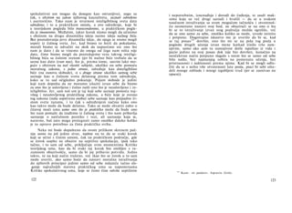 spekulativni um mogao da dosegne kao ostvarijivo), nego su
čak, s obzirom na zakon njihovog kauzaliteta, saznati određeno
i asertorično. Tako nam je stvarnost inteligibilnog sveta data
određeno; i to u praktičkom smislu, a ovo određenje, koje bi
u teorijskom pogledu bilo transcendentno, u praktičkom pogle­
du je imanentno. Međutim, takav korak nismo mogli da učinimo
s obzirom na drugu dinamičku ideju naime ideju nužnog bića.
Bez posredovanja prve dinamičke ideje, do njega se nismo mogli
uspeti iz čulnog sveta. Jer, kad bismo to hteli da pokušamo,
morali bismo se odvažiti na skok da napustimo sve ono što
nam je dato i da se vinemo do onoga od čega nam ništa nije
dato, čime bismo mogli da posredujemo vezu takvog inteligi­
bilnog bića sa čulnim svetom (jer bi nužno biće trebalo da se
sazna kao dato izvan nas), što je, prema tome, sasvim lako mo­
guće s obzirom na naš vlastiti subjekt, ukoliko on sebe pomoću
moralnog zakona, s jedne strane, određuje kao dnteligibilno
biće (na osnovu slobode), α s druge strane ukoliko samog sebe
saznaje kao u čulnom svetu delatnog prema tom određenju,
kako se to sad očigledno pokazuje. Pojam slobode je jedini
koji nam dopušta da ne moramo izlaziti izvan sebe da bismo
za ono što je uslovljeno i čulno našli ono što je neuslovljeno i in-
teligibilno. Jer, sam naš um je taj koji sebe saznaje pomoću naj­
višeg i neuslovljenog praktičkog zakona, a biće koje je svesno
tog zakona (naša sopstvena osoba) sebe saznaje kao pnipadno či­
stom svetu razuma, i to čak s određenjem načina kako ono
kao takvo može da bude delatno. Tako se može shvatiti zašto u
čitavoj moći uma samo ono što je praktičko može da bude ono
što nam pomaže da izađemo iz čulnog sveta i što nam pribavlja
saznanje ο natčulnom poretku i vezi, ali saznanja koja se,
naravno, baš zato mogu protegnuti samo onoliko daleko koliko
je to upravo potrebno za čistu praktičku svrhu.
Neka mi bude dopušteno da ovom prilikom skrenem paž­
nju samo na još jednu stvar, nadme na to da se svaki korak
koji se učini s čistim umom, čak na praktičkom području, gde
se čovek uopšte ne obazire na suptilnu spekulaciju, ipak tako
tačno, i to sam od sebe, priključuje svim momentima Kritike
teorijskog uma, kao da bi svaki taj korak bio smišljen s ra­
zumnom obazrivošću, samo da bi joj pribavio potvrdu. Jedno
takvo, ni na koji način traženo, već (kao što se čovek u to sam
može uveriti, ako samo hoće da nastavi moralna istraživanja
do njihovih principa) jedino samo od sebe nalazeće tačno sla­
ganje najvažnijih stavova praktičkog uma sa napomenama
Kritike spekulativnog uma, koje se često čine odviše suptilnim
122
i nepotrebnim, iznenađuje i dovodi do čuđenja, te snaži mak­
simu koju su već drugi saznali i hvalili — da se u svakom
naučnom istraživanju sa svom mogućom tačnošću i otvorenoš-
ću nesmetano nastavi svoj hod, ne obazirući se na ono ο šta
bi se to istraživanje izvan svog područja možda ogrešilo, već
da se ono samo za sebe, onoliko koliko se može, izvede istinito
i potpuno. Dugotrajno iskustvo me je uverilo da bi se, kad
se taj posao104
dovršio, ono što mi se na pola tog posla u
pogledu drugih učenja izvan mene katkad činilo vrlo sum­
njivim, samo ako sam tu sumnjivost dotle ispuštao iz vida i
pazio jedino na svoj posao dok nije bio dovršen, konačno na
neočekivan način potpuno slagalo s onim što se samo od sebe
bilo našlo, bez najmanjeg ozbira na pomenuta učenja, bez
pristrasnosti i naklonosti prema njima. Kad bi se mogli odlu­
čiti da se s nešto više otvorenosti late posla, pisci bi sebi ušte-
deli mnoge zablude i mnogi izgubljeni trud (jer se zasnivao na
opseni).
1 0 4
Kant: »ti poslovi«. Ispravio Grilo.
123
 