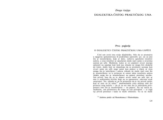 Druga knjiga
DIJALEKTIKA ČISTOG PRAKTIČKOG UMA
Prvo poglavlje
Ο DIJALEKTICI ČISTOG PRAKTIČKOG UMA UOPŠTE
Cisti um uvek ima svoju dijalektiku, bilo da se posmatra
u njegovoj spekulativnoj ili praktičkoj upotrebi; jer, on za ono
što je neuslovljeno, koje je dato, zahteva apsolutni totalitet
uslova, a ovaj totalitet se apsolutno može naći samo u stvarima
samim po sebi. Međutim, kako se svi pojmovi stvari moraju
odnositi na opažaje koji kod nas nikada ne mogu biti drukčiji
do čulni, dakle koji ne dopuštaju da se predmeti saznaju kao
stvari same po sebi nego samo kao pojave u čijem se nizu
onoga što je uslovljeno i uslova nikada ne može naći ono što
je neuslovljeno: to iz primene te umne ideje totaliteta uslova
(dakle onog što je neuslovljeno) na pojave proizlazi neizbe-
žan privid, kao da su te pojave stvari same po sebi (jer se
one u nedostatku kritike koja na to upozorava, takvima uvek
smatraju). No, nikada se ne bi primetilo da je taj privid varljiv
kad se sam ne bi odao
105
protivrečnošću uma samom sebi pri
primeni svog načela — da se za sve ono što je uslovljeno pret­
postavi ono što je neuslovljeno — na pojave. Na taj način se,
međutim, um primorava da traga za tim prividom — iz čega
taj privid proizlazi i kako se može otkloniti. To se ne može
105
Jednina potiče od Rozenkranca i Hartenštajna.
125
 