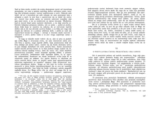 Sad se lako može uvideti da svaka dostojnost zavisi od moralnog
ponašanja, jer ono u pojmu najvišeg dobra sačinjava uslov osta­
log (što pripada stanju), naime sudelovanja u sreći. Odavde pak
sledi: da se s moralom po sebi nikada ne sme postupati kao s
učenjem ο sreći; to jest kao s uputstvom da se dođe do sreće;
jer, moral ima posla samo sa umnim uslovom (conditio sine
qua non) sreće, a ne sa sredstvom za njeno sticanje. Međutim,
kad je moral (koji samo nameće dužnosti, a ne daje pravila se­
bičnim željama) potpuno izložen, tek se onda — pošto je probu­
đena želja koja se zasniva na zakonu da se ostvaruje najviše
dobro (da se do nas dovede carstvo božje), a ta želja pre toga nije
mogla da iskrsne ni u jednoj sebičnoj duši, i pošto je radi nje
napravljen korak ka religiji — učenje ο moralu može nazvati i
učenjem ο sreći; pošto nada u to pre svega započinje samo s
religijom.
Iz toga se takođe može videti: da se, ako se pita za posled-
nju svrhu Boga u stvaranju sveta, ne sme imenovati sreća um­
nih bića u njemu, nego najviše dobro, koje pomenutoj želji tih
bića dodaje još jedan uslov, naime taj da budu dostojna sreće,
to jest dodaje moralnost tih istih umnih bića. Samo moralnost
sadrži merilo prema kome se ta bića jedino mogu nadati da će,
vođena rukom mudrog tvorca, doći do sreće. Jer, kako mudrost,
posmatrana teorijski, znači saznanje najvišeg dobra, a posma-
trana praktički, primerenost volje najvišem dobru, to se najvi­
šoj samostalnoj mudrosti ne može pridavati svrha koja bi se
zasnivala samo na dobroti. Jer njeno dejstvo (s obzirom na
sreću umnih bića) može se misliti samo pod ograničavajućim
uslovima saglasnosti sa svetošću* njegove volje primerene naj­
višem iskonskom dobru. Stoga su oni koji su svrhu stvaranja
postavili u slavu božju (pretpostavljajući da se ova ne zamišlja
antropomorfistički, kao želja da bude veličana) začelo pogodili
najbolji dzraz. Jer Boga ništa više ne slavi od onoga što je na
svetu najvrednije cenjenja — poštovanje njegove zapovesti,
* Pri tom, da bih označio istinski karakter tih pojmova, primećujem
još samo ovo: iako se Bogu pridaju različna svojstva, čiji je kvalitet
prikladan i za stvorenja, samo što se kod Boga dižu do najvišeg
stepena, na primer, moć, znanje, prisutnost, dobrota itd., pod nazivima
svemoći, sveznanja, sveprisutnosti, beskrajne dobrote itd., ipak postoje
tri svojstva koja se isključivo, a ipak bez dodatka veličine, pridaju Bogu,
i koja su sva skupa moralna: on je jedini svet, jedini blažen, jedini
mudar, jer ti pojmovi već podrazumevaju neograničenost. Prema redu
tih svojstava on je, dakle, i sveti zakonodavac (i stvoritelj), milostivi
vladar (i hranitelj) i pravedni sudija — tri svojstva koja u sebi sadrže
sve ono čime Bog postaje predmet religije i primereno kojima se me­
tafizička savršenstva sama od sebe dodaju u umu.
146
pokoravanje svetoj dužnosti koju nam nameće njegov zakon,
kad njegova divna mera dođe do toga da se tako lep poredak
ovenča odgovarajućom srećom. Ako ga ovo poslednje (da upo-
trebimo ljudski jezik) čini dostojnim ljubavi, onda je on na
osnovu onog prvog predmet obožavanja (adoracije). Istina, ljudi
delima dobročinstva čak mogu steći ljubav, ali samo njima
nikad ne mogu steći poštovanje, tako da im najveće dobročin­
stvo čini čast jedino na taj način što se vrši prema dostojnosti.
Da je u poretku svrha čovek (a s njim svako umno biće)
svrha sama po sebi, to jest da ga niko nikada (čak ni Bog) ne
sme upotrebiti samo kao sredstvo a da pri tom u isto vreme ne
bude säm svrha, da, dakle, čovečnost u našoj osobi nama sa­
mima mora biti sveta, to sad sledi od sebe, jer je čovek subjekt
moralnog zakona, dakle onoga što je po sebi sveto, radi čega se
i u saglasnosti s čim se nešto uopšte može nazvati svetim. Jer,
taj moralni zakon zasniva se na autonomiji naše volje kao slo­
bodne volje, koja se istovremeno po svojim opštim zakonima
nužno mora moći da slaže s onom voljom kojoj treba da se
podvrgne.
VI
Ο POSTULATIMA ČISTOG PRAKTIČKOG UMA UOPSTE
Svi ti postulati polaze od načela moraliteta, koje nije pos­
tulat nego zakon pomoću kojeg um neposredno118
određuje
volju. Ova volja, upravo stoga što je tako određena, kao čista
volja zahteva te nužne uslove pokoravanja svome propisu. Ti
postulati nisu teorijske dogme, već pretpostavke u nužno prak­
tičkom smislu. Prema tome, oni ne1 1 9
proširuju spekulativno
saznanje, ali idejama spekulativnog uma uopšte (posredstvom
njihovog odnosa prema onome što je praktičko) daju objektivnu
realnost i daju im pravo da budu pojmovi. Spekulativni um ne
bi inače mogao sebi prisvojiti pravo ni da samo potvrdi moguć­
nost tih pojmova.
Ti postulati jesu postulati besmrtnosti, slobode posmatrane
pozitivno (kao kauzaliteta bića ukoliko ono pripada inteligibil-
nom svetu) i postojanja Boga. Prvi proističe iz praktički nuž­
nog uslova primerenosti trajanja radi potpunosti ispunjavanja
moralnog zakona; drugi proističe iz nužne pretpostavke neza-
1 1 8
Kant: »posredno«. Ispravio Hartenštajn.
1 1 9
U originalu nedostaje negacija. Nju je, međutim, već sam
Kant uneo u svoj primerak knjige.
10» 147
 