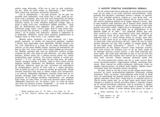 načelo svoga delovanja. »Čisti um je sam za sebe praktičan
(to jest, može da pruži normu za djelovanje) i daje čovjeku
opšti zakon koji nazivamo moralnim zakonom«.11
Um je nepodmitljiv, i što god govorile, na što god nas
navodile naše naklonosti, uvek ćemo naći u sebi, mada ga ne­
ćemo uvek i poslušati, glas uma koji traži kategorički da načelo
koga se držimo bude takvo da ga i drugi mogu prihvatiti. To
moralno načelo ne treba nikakvih dokaznih razloga. Ono se
javlja u našoj svesti kao »neotklonivi zbiljski postulat«.12
Ovaj
glas mi doživljavamo kao imperativ, kao zapovest, jer naše
naklonosti mogu raditi i protiv njega. Kad bi naša čulno-emo-
tivna priroda bila savršena, u skladu s umom, onda se moralni
zakon i ne bi javljao kao imperativ, dužnosti d naklonost bi
se poklapale. Međutim, stanje takve potpune podudarnosti je
moguće samo za neku svetu, a ne i ljudsku volju.
Moralni zakon, međutim, ne samo zapoveda, već i kate­
gorički zapoveda, za razliku od imperativa spretnosti, mudrosti
i sličnih, koji zapovedaju samo hipotetički. Razlika između ove
dve vrste imperativa je u tome što ovi drugi obavezuju samo
uslovno, to jest samo ukoliko težimo, hoćemo da postignemo cilj
koji je tako reći izvan samih naših radnji kojdma ga ostvaruje­
mo. Radnje, postupci koje nam ovi imperativi nameću nemaju
vrednost po sebi, nisu same po sebi obavezne, već samo ukoliko
hoćemo, želimo jedan cilj u odnosu prema kojem ove radnje
predstavljaju samo sredstva. Na primer (služim se svojim pri-
merima — V. P.), ako neko hoće da ima dug život, da stekne
imanje, postigne uspehe u društvu, onda se mora držati pravila
higijene, štednje, umešnosti, itd. Međutim, moralne radnje su,
po Kantu, obavezne same po sebi, nezavisno od zadovoljstva
ili nezadovoljstva, koristi ili štete koja je s njima povezana.
One su dobre po sebi a ne samo po onome što proizvode. Otuda
moralni imperativ koji nam te radnje nalaže jeste kategoričan,
a ne uslovan. Slobodnije objašnjeno, moralni zakon nam ne za­
poveda: postupaj kako treba jer ćeš tako postići ove ili one
prednosti, da bi izbegao određene neprijatnosti, već: postupaj
kako treba, jer tako treba, jer tako sam moralni zakon zahteva.
(Hipotetički imperativ mi, na primer, kaže: ne treba da lažem
ako hoću da ostanem častan; kategorički — ne treba da lažem
makar mi laž ne nanela ni najmanju sramotu).
11
Kritika praktičnog uma, str. 39. (Vidi u ovoj knjizi, str. 54)
12
Dr Vlad. Filipović, Kantova etika, pogovor Kritici praktičnog uma,
str. 202.
12
5. KANTOV POKUŠAJ LOGIZIRANJA MORALA
No da vidimo kako Kant pokazuje da nam opšti princip koji
traži od nas samo to da svoju maksimu univerzališemo, može
poslužiti kao dovoljna i pouzdana osnova i oslonac za moralni
život. Evo nekoliko primera, kojima se i sam Kant služi. »Ja
sam, recimo, riješio da zatajim depozit čiji je vlasnik umro, a
nije ostavio pismenog dokaza da je njegov depozit u mene. Ako
ja sada uopštim svoju maksimu (da se depozit može zatajiti kad
ο njemu nema pismenog dokaza), ako se upitam da li ona može
postati univerzalni zakon, vidjeću da je to nemoguće jer bi takav
princip kao zakon sam sebe ništio, jer bi prouzrokovao to da
depozita uopšte ne bi bilo«.13
Isti zaključak dobiću ako sam
imao nameru da u nekoj materijalnoj stisci dam obećanje za
koje unapred znam da ga neću moći izvršiti. Ako bih svoju
maksimu koje se u ovom slučaju držim (u nevolji, daću obe­
ćanje za koje znam da ga ne mogu izvršiti) uopštio, proglasio
za zakon koji treba univerzalno da važi, videću da ona ne može
postati zakonom niti pak »biti u skladu« sa samom sobom, nego
da sebi nužno mora protivrečiti.«14
(kurziv — V. P.). Naime,
pretpostavka da bih mogao ostvariti svoju maksimu (recimo,
doći ovim putem do novaca) jeste to da mi ljudi υeruju da
ću obećanje ispuniti (vratiti novac); a ako moja maksima po­
stane opšta, ako svako daje obećanja za koje se zna da neće biti
ispunjena, onda niko nikome neće verovati pa ni sopstvenu mak­
simu moći ostvariti. Ovakve maksime protivreče samim sebi.
Na ovim pnimerima vidimo ono što se može nazvati Kan-
tovim racionaliziranjem i logiziranjem etičkog, moralnog feno­
mena. Kant nastoji da etičko-vrednosnu motivaciju svede na
logičku argumentaciju, da pokaže kako logičko, logička nepro-
tivrečnost može biti dovoljna osnova moralnog.
Pa ipak, može se reći da ni sam on nije mogao ostati konse­
kventno na ovom racionalističko-logičkom fundiranju etičkog
fenomena. Tako, na primer, kada pokazuje zašto čovek ne može
hteti da odustajanje od pomoći nekom ko je u nevolji postane
opštim zakonom, Kant kaže »Volja koja bi to odlučila protivre-
člla bi naime samoj sebi, jer se ipak može desiti dosta takvih
slučajeva u kojima je čoveku potrebna ljubav i saučešće drugih,
pa bi takvim prirodnim zakonom, koji je proizišao iz njegove
vlastite volje, sam sebi oduzeo svaku nadu u pomoć, koju sebi
želi.
15
Kao što vidimo, u ovom slučaju Kant govori ne samo ο
13
Kritika praktičnog uma, str. 33—34. (Vidi u ovoj knjizi, str.
49—50)
14
Dvije rasprave, str. 185.
15
Dvije rasprave, str. 186.
13
 