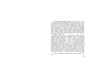 Pod metodologijom čistog praktičkog uma ne može se razu-
meti način (kako u razmišljanju tako i predavanju) da se s čis­
tim praktičkim načelima postupa s obzirom na njihovo naučne
saznanje, što se inače na području teorijskog uma, istinu govo­
reći, jedino naziva metodom (jer je popularnom saznanju po­
treban neki manir, a nauci je potreban metod; to jest postupak
prema principima uma pomoću kojeg raznovrsnost saznanja
jedino može da postane sistem). Naprotiv, pod tom metodologi­
jom se razume način na koji se zakonima čistog praktičkog uma
može pribaviti pristup u ljudsku dušu, uticaj na njene maksi­
me, to jest kako se objektivno praktički um može načiniti i
subjektivno praktičkim.
Doduše, jasno je da se oni određujući razlozi volje koji
maksime zapravo jedino čine moralnim i koji im daju moralnu
vrednost, zatim neposredna predstava zakona i objektivno
nužno pokoravanje njemu, — da se moraju predstaviti kao
dužnost, kao istinske pobude radnji, jer bi bez toga, doduše,
bio ostvaren legalitet radnji, ali ne i moralitet nastrojenjä.
Međutim, nije tako jasno, — štaviše, na prvi pogled svakome
mora izgledati sasvim neverovatno, — da taj prikaz čiste vrline
i subjektivno može imati više moći nad ljudskom dušom i da
može poslužiti kao daleko jača pobuda da čak prouzrokuje taj
legalitet radnji i da proizvede snažnije odluke da se zakonu
iz čistog poštovanja prema njemu da prednost pred svakim
drugim obzirom, nego što ih mogu prouzrokovati sve primam­
ljivosti koje proizlaze124
iz obmana uživanja i uopšte iz svega
onoga što pripada sreći ili što ih ikada mogu da prouzrokuju
124
Ova reč nedostaje u Kantovom tekstu. Nju je predložio For-
lender.
165
 