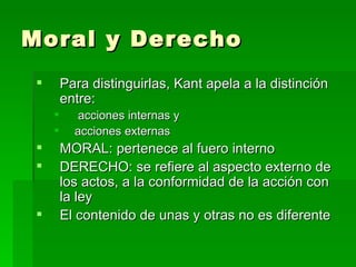 Moral y Derecho  Para distinguirlas, Kant apela a la distinción entre:  acciones internas y  acciones externas MORAL: pertenece al fuero interno DERECHO: se refiere al aspecto externo de los actos, a la conformidad de la acción con la ley El contenido de unas y otras no es diferente 