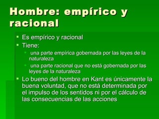 Hombre: empírico y racional Es empírico y racional Tiene:  una parte empírica gobernada por las leyes de la naturaleza una parte racional que no está gobernada por las leyes de la naturaleza Lo bueno del hombre en Kant es únicamente la buena voluntad, que no está determinada por el impulso de los sentidos ni por el cálculo de las consecuencias de las acciones 