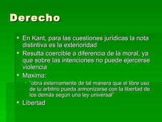 Derecho  En Kant, para las cuestiones jurídicas la nota distintiva es la exterioridad Resulta coercible a diferencia de la moral, ya que sobre las intenciones no puede ejercerse violencia Maxima: “ obra externamente de tal manera que el libre uso de tu arbitrio pueda armonizarse con la libertad de los demás según una ley universal” Libertad 