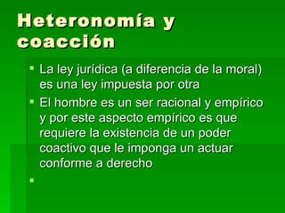 Heteronomía y coacción La ley jurídica (a diferencia de la moral) es una ley impuesta por otra El hombre es un ser racional y empírico y por este aspecto empírico es que requiere la existencia de un poder coactivo que le imponga un actuar conforme a derecho 