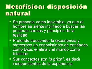 Metafísica: disposición natural Se presenta como inevitable, ya que el hombre se siente inclinado a buscar las primeras causas y principios de la realidad Pretende trascender la experiencia y ofrecernos un conocimiento de entidades como Dios, el alma y el mundo como totalidad  Sus conceptos son “a priori”, es decir  independientes de la experiencia 