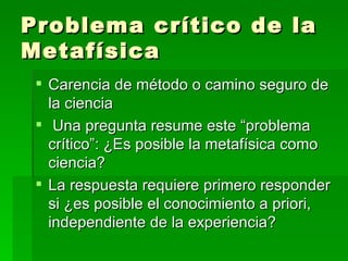 Problema crítico de la Metafísica  Carencia de método o camino seguro de la ciencia Una pregunta resume este “problema crítico”: ¿Es posible la metafísica como ciencia? La respuesta requiere primero responder si ¿es posible el conocimiento a priori, independiente de la experiencia? 