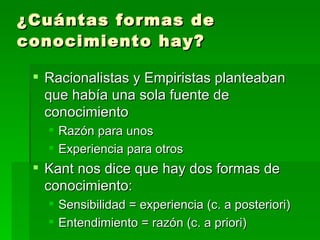 ¿Cuántas formas de conocimiento hay?   Racionalistas y Empiristas planteaban que había una sola fuente de conocimiento Razón para unos Experiencia para otros Kant nos dice que hay dos formas de conocimiento: Sensibilidad = experiencia (c. a posteriori) Entendimiento = razón (c. a priori) 