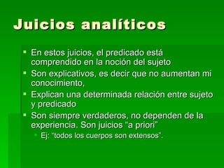 Juicios analíticos  En estos juicios, el predicado está comprendido en la noción del sujeto  Son explicativos, es decir que no aumentan mi conocimiento,  Explican una determinada relación entre sujeto y predicado Son siempre verdaderos, no dependen de la experiencia. Son juicios “a priori” Ej: “todos los cuerpos son extensos”. 