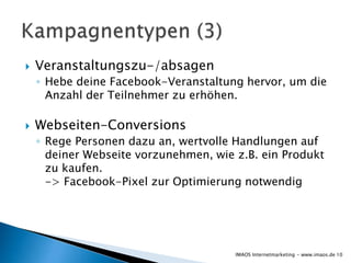  Veranstaltungszu-/absagen
◦ Hebe deine Facebook-Veranstaltung hervor, um die
Anzahl der Teilnehmer zu erhöhen.
 Webseiten-Conversions
◦ Rege Personen dazu an, wertvolle Handlungen auf
deiner Webseite vorzunehmen, wie z.B. ein Produkt
zu kaufen.
-> Facebook-Pixel zur Optimierung notwendig
10IMAOS Internetmarketing - www.imaos.de
 
