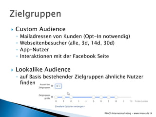  Custom Audience
◦ Mailadressen von Kunden (Opt-In notwendig)
◦ Webseitenbesucher (alle, 3d, 14d, 30d)
◦ App-Nutzer
◦ Interaktionen mit der Facebook Seite
 Lookalike Audience
◦ auf Basis bestehender Zielgruppen ähnliche Nutzer
finden
14IMAOS Internetmarketing - www.imaos.de
 