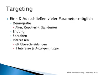  Ein- & Ausschließen vieler Parameter möglich
◦ Demografie
 Alter, Geschlecht, Standort(e)
◦ Bildung
◦ Sprachen
◦ Interessen
 oft Überschneidungen
 1 Interesse je Anzeigengruppe
15IMAOS Internetmarketing - www.imaos.de
 