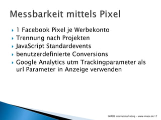 1 Facebook Pixel je Werbekonto
 Trennung nach Projekten
 JavaScript Standardevents
 benutzerdefinierte Conversions
 Google Analytics utm Trackingparameter als
url Parameter in Anzeige verwenden
17IMAOS Internetmarketing - www.imaos.de
 