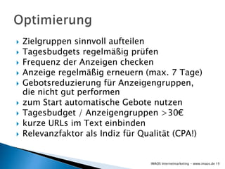  Zielgruppen sinnvoll aufteilen
 Tagesbudgets regelmäßig prüfen
 Frequenz der Anzeigen checken
 Anzeige regelmäßig erneuern (max. 7 Tage)
 Gebotsreduzierung für Anzeigengruppen,
die nicht gut performen
 zum Start automatische Gebote nutzen
 Tagesbudget / Anzeigengruppen >30€
 kurze URLs im Text einbinden
 Relevanzfaktor als Indiz für Qualität (CPA!)
19IMAOS Internetmarketing - www.imaos.de
 