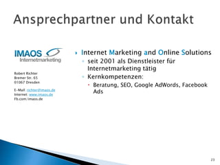 Robert Richter
Bremer Str. 65
01067 Dresden
E-Mail: richter@imaos.de
Internet: www.imaos.de
Fb.com/imaos.de
23
 Internet Marketing and Online Solutions
◦ seit 2001 als Dienstleister für
Internetmarketing tätig
◦ Kernkompetenzen:
 Beratung, SEO, Google AdWords, Facebook
Ads
 