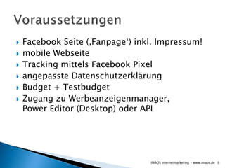  Facebook Seite (‚Fanpage‘) inkl. Impressum!
 mobile Webseite
 Tracking mittels Facebook Pixel
 angepasste Datenschutzerklärung
 Budget + Testbudget
 Zugang zu Werbeanzeigenmanager,
Power Editor (Desktop) oder API
6IMAOS Internetmarketing - www.imaos.de
 