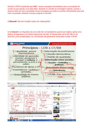 Quando o POP é substituído pelo IMAP, essas mensagens são baixadas para o computador do
usuário só que apenas uma cópia delas, deixando no servidor as mensagens originais; quando o
acesso é feito por outro computador essas mensagens que estão no servidor são baixadas para este
outro computador, deixando sempre a original no servidor.
O firewall não tem função nativa de criptografar!
Uma firewall é um dispositivo de uma rede de computadores que tem por objetivo aplicar uma
política de segurança a um determinado ponto da rede. O firewall pode ser do tipo filtros de
pacotes, proxy de aplicações, etc. Os firewalls são geralmente associados a redes TCP/IP.
 