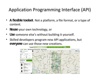 Application Programming Interface (API)
• A flexible toolset. Not a platform, a file format, or a type of
  content.
• Reuse your own technology, or
• Use someone else’s without building it yourself.
• Skilled developers program new API applications, but
  everyone can use those new creations.
 