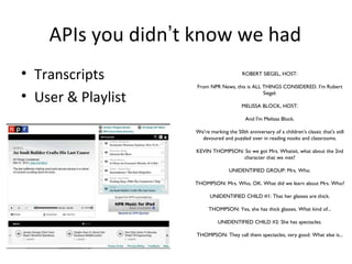 APIs you didn’t know we had
• Transcripts                             ROBERT SIEGEL, HOST:

                    From NPR News, this is ALL THINGS CONSIDERED. I'm Robert

• User & Playlist                              Siegel.

                                         MELISSA BLOCK, HOST:

                                           And I'm Melissa Block.

                    We're marking the 50th anniversary of a children's classic that's still
                      devoured and puzzled over in reading nooks and classrooms.

                    KEVIN THOMPSON: So we got Mrs. Whatsit, what about the 2nd
                                   character that we met?

                                   UNIDENTIFIED GROUP: Mrs. Who.

                    THOMPSON: Mrs. Who, OK. What did we learn about Mrs. Who?

                          UNIDENTIFIED CHILD #1: That her glasses are thick.

                          THOMPSON: Yes, she has thick glasses. What kind of...

                              UNIDENTIFIED CHILD #2: She has spectacles.

                    THOMPSON: They call them spectacles, very good. What else is...
 