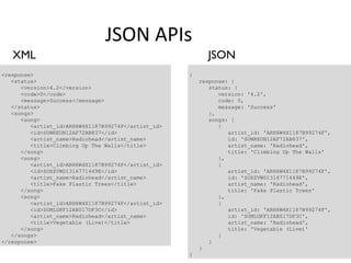 JSON APIs
   XML                                                     JSON
<response>                                           {
   <status>                                              response: {
      <version>4.2</version>                                status: {
      <code>0</code>                                           version: '4.2',
      <message>Success</message>                               code: 0,
   </status>                                                   message: 'Success'
   <songs>                                                  },
      <song>                                                songs: [
         <artist_id>ARH6W4X1187B99274F</artist_id>             {
         <id>SOWKEUN12AF72AB837</id>                              artist_id: 'ARH6W4X1187B99274F',
         <artist_name>Radiohead</artist_name>                     id: 'SOWKEUN12AF72AB837',
         <title>Climbing Up The Walls</title>                     artist_name: 'Radiohead',
      </song>                                                     title: 'Climbing Up The Walls'
      <song>                                                   },
         <artist_id>ARH6W4X1187B99274F</artist_id>             {
         <id>SOXZVWD1316771449E</id>                              artist_id: 'ARH6W4X1187B99274F',
         <artist_name>Radiohead</artist_name>                     id: 'SOXZVWD1316771449E',
         <title>Fake Plastic Trees</title>                        artist_name: 'Radiohead',
      </song>                                                     title: 'Fake Plastic Trees'
      <song>                                                   },
         <artist_id>ARH6W4X1187B99274F</artist_id>             {
         <id>SOMLGKF12AB017DF3C</id>                              artist_id: 'ARH6W4X1187B99274F',
         <artist_name>Radiohead</artist_name>                     id: 'SOMLGKF12AB017DF3C',
         <title>Vegetable (Live)</title>                          artist_name: 'Radiohead',
      </song>                                                     title: 'Vegetable (Live)'
   </songs>                                                    }
</response>                                                 ]
                                                         }
                                                     }
 