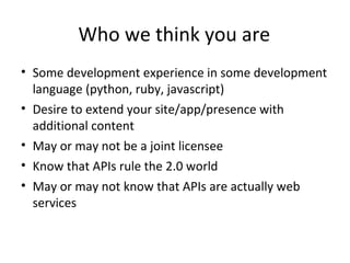 Who we think you are
• Some development experience in some development
  language (python, ruby, javascript)
• Desire to extend your site/app/presence with
  additional content
• May or may not be a joint licensee
• Know that APIs rule the 2.0 world
• May or may not know that APIs are actually web
  services
 
