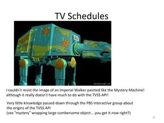TV Schedules




I couldn’t resist the image of an Imperial Walker painted like the Mystery Machine!
although it really doesn’t have much to do with the TVSS API!
Very little knowledge passed down through the PBS Interactive group about
the origins of the TVSS API
(see “mystery” wrapping large cumbersome object....you get it now right?)
                                                                                      21
 