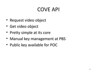 COVE API
•   Request video object
•   Get video object
•   Pretty simple at its core
•   Manual key management at PBS
•   Public key available for POC




                                   58
 