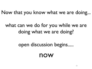 Now that you know what we are doing...

 what can we do for you while we are
      doing what we are doing?

       open discussion begins.....

                 now
                                     77
 