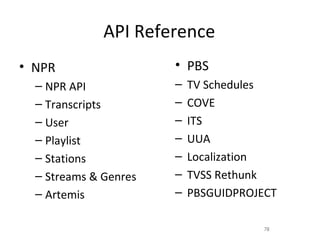 API Reference
• NPR                  • PBS
  – NPR API            –   TV Schedules
  – Transcripts        –   COVE
  – User               –   ITS
  – Playlist           –   UUA
  – Stations           –   Localization
  – Streams & Genres   –   TVSS Rethunk
  – Artemis            –   PBSGUIDPROJECT

                                       78
 