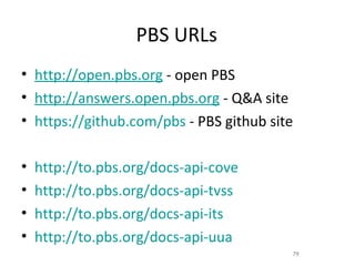 PBS URLs
• http://open.pbs.org - open PBS
• http://answers.open.pbs.org - Q&A site
• https://github.com/pbs - PBS github site

•   http://to.pbs.org/docs-api-cove
•   http://to.pbs.org/docs-api-tvss
•   http://to.pbs.org/docs-api-its
•   http://to.pbs.org/docs-api-uua
                                         79
 