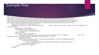 Example Flow
<?xml version="1.0" encoding="UTF-8"?>
<mule xmlns="http://www.mulesoft.org/schema/mule/core" xmlns:xsi="http://www.w3.org/2001/XMLSchema-instance"
xmlns:spring="http://www.springframework.org/schema/beans" xmlns:imap="http://www.mulesoft.org/schema/mule/imap"
xmlns:vm="http://www.mulesoft.org/schema/mule/vm" xmlns:file="http://www.mulesoft.org/schema/mule/file"
xmlns:email="http://www.mulesoft.org/schema/mule/email" xsi:schemaLocation="
http://www.springframework.org/schema/beans http://www.springframework.org/schema/beans/spring-beans-current.xsd
http://www.mulesoft.org/schema/mule/core http://www.mulesoft.org/schema/mule/core/3.6/mule.xsd
http://www.mulesoft.org/schema/mule/file http://www.mulesoft.org/schema/mule/file/3.6/mule-file.xsd
http://www.mulesoft.org/schema/mule/imap http://www.mulesoft.org/schema/mule/imap/3.6/mule-imap.xsd
http://www.mulesoft.org/schema/mule/email http://www.mulesoft.org/schema/mule/email/3.6/mule-email.xsd
http://www.mulesoft.org/schema/mule/vm http://www.mulesoft.org/schema/mule/vm/3.6/mule-vm.xsd">
<imap:connector name="imapConnector" />
<expression-transformer name="returnAttachments" <return-argument evaluator="attachments-list" expression="*"
optional="false"/>
</expression-transformer>
<file:connector name="fileName">
<file:expression-filename-parser/>
</file:connector>
<flow name="incoming-orders">
<imap:inbound-endpoint user="bob" password="password" host="emailHost" port="143"
transformer-refs="returnAttachments" disableTransportTransformer="true"/>
<collection-splitter/>
<file:outbound-endpoint path="./received" outputPattern="#[function:datestamp].dat">
<expression-transformer>
<return-argument expression="payload.inputStream" evaluator="groovy" />
</expression-transformer>
</file:outbound-endpoint>
</flow>
</mule>
 