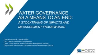 WATER GOVERNANCE
AS A MEANS TO AN END:
A STOCKTAKING OF IMPACTS AND
MEASUREMENT FRAMEWORKS
Oriana Romano & Colette Ashley
OECD Water Governance Programme
Cities, Urban Policies and Sustainable Development Division,
Organisation for Economic Co-operation and Development (OECD)
 