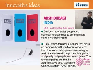 LOGOInnovative ideas
Device that enables people with
developing disabilities to communicate
using only their breath
'Talk', which features a sensor that picks
up person's breath via Morse code, and
then translates into speech. According to
Arsh, the device will help speech impaired
and paralyzed people to communicate. The
teenage points out that his
Augmentative and Alternative
Communication (AAC) device.
 