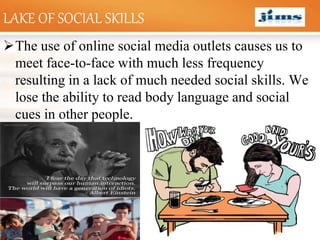 LOGOLAKE OF SOCIAL SKILLS
The use of online social media outlets causes us to
meet face-to-face with much less frequency
resulting in a lack of much needed social skills. We
lose the ability to read body language and social
cues in other people.
 