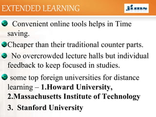 LOGOEXTENDED LEARNING
Convenient online tools helps in Time
saving.
Cheaper than their traditional counter parts.
No overcrowded lecture halls but individual
feedback to keep focused in studies.
some top foreign universities for distance
learning – 1.Howard University,
2.Massachusetts Institute of Technology
3. Stanford University
 
