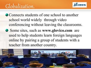 LOGO
Globalization.
Connects students of one school to another
school world widely through video
conferencing without leaving the classrooms.
Some sites, such as www.glovico.com are
used to help students learn foreign languages
online by pairing a group of students with a
teacher from another country.
 