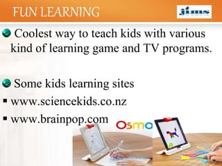 LOGOFUN LEARNING
Coolest way to teach kids with various
kind of learning game and TV programs.
Some kids learning sites
 www.sciencekids.co.nz
 www.brainpop.com
 