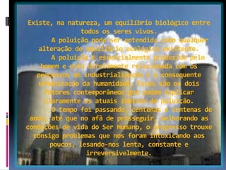 Existe, na natureza, um equilíbrio biológico entre
todos os seres vivos.
A poluição pode ser entendida como qualquer
alteração do equilíbrio ecológico existente.
A poluição é essencialmente produzida pelo
homem e está diretamente relacionada com os
processos de industrialização e a consequente
urbanização da humanidade. Esses são os dois
fatores contemporâneos que podem explicar
claramente os atuais índices de poluição.
O tempo foi passando, centenas e centenas de
anos, até que no afã de prosseguir, melhorando as
condições de vida do Ser Humano, o progresso trouxe
consigo problemas que nos foram intoxicando aos
poucos, lesando-nos lenta, constante e
irreversivelmente.
 