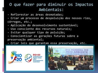 O que fazer para diminuir os Impactos
Ambientais:
- Reflorestar as áreas desmatadas;
- Criar um processo de despoluição dos nossos rios,
córregos, etc.;
- Aplicação do desenvolvimento sustentável;
- Uso consciente dos recursos naturais;
- Evitar qualquer tipo de poluição;
- Conscientizar as gerações futuras sobre a
preservação ambiental;
- Criar leis que garantam essa preservação, etc.
 