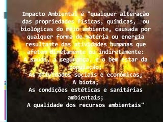 Impacto Ambiental é "qualquer alteração
das propriedades físicas, químicas, ou
biológicas do meio ambiente, causada por
qualquer forma de matéria ou energia
resultante das atividades humanas que
afetem diretamente ou indiretamente:
A saúde, a segurança, e o bem estar da
população;
As atividades sociais e econômicas;
A biota;
As condições estéticas e sanitárias
ambientais;
A qualidade dos recursos ambientais"
 