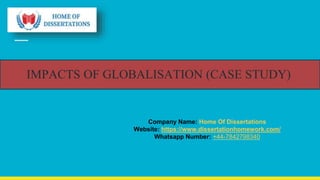 IMPACTS OF GLOBALISATION (CASE STUDY)
Company Name: Home Of Dissertations
Website: https://www.dissertationhomework.com/
Whatsapp Number: +44-7842798340
 