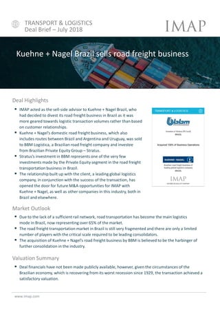  IMAP acted as the sell-side advisor to Kuehne + Nagel Brazil, who
had decided to divest its road freight business in Brazil as it was
more geared towards logistic transaction volumes rather than based
on customer relationships.
 Kuehne + Nagel’s domestic road freight business, which also
includes routes between Brazil and Argentina and Uruguay, was sold
to BBM Logística, a Brazilian road freight company and investee
from Brazilian Private Equity Group – Stratus.
 Stratus’s investment in BBM represents one of the very few
investments made by the Private Equity segment in the road freight
transportation business in Brazil.
 The relationship built up with the client, a leading global logistics
company, in conjunction with the success of the transaction, has
opened the door for future M&A opportunities for IMAP with
Kuehne + Nagel, as well as other companies in this industry, both in
Brazil and elsewhere.
www.imap.com
Deal Highlights
Kuehne + Nagel Brazil sells road freight business
Market Outlook
Valuation Summary
 Deal financials have not been made publicly available, however, given the circumstances of the
Brazilian economy, which is recovering from its worst recession since 1929, the transaction achieved a
satisfactory valuation.
 Due to the lack of a sufficient rail network, road transportation has become the main logistics
mode in Brazil, now representing over 65% of the market.
 The road freight transportation market in Brazil is still very fragmented and there are only a limited
number of players with the critical scale required to be leading consolidators.
 The acquisition of Kuehne + Nagel’s road freight business by BBM is believed to be the harbinger of
further consolidation in the industry.
TRANSPORT & LOGISTICS
Deal Brief – July 2018
 