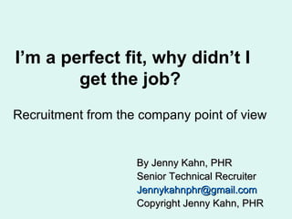 I’m a perfect fit, why didn’t I get the job?  Recruitment from the company point of view By Jenny Kahn, PHR Senior Technical Recruiter [email_address] Copyright Jenny Kahn, PHR 
