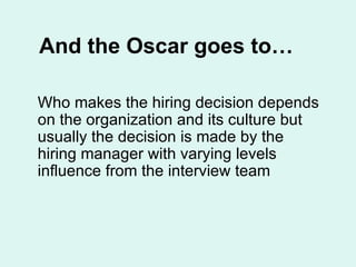And the Oscar goes to… Who makes the hiring decision depends on the organization and its culture but usually the decision is made by the hiring manager with varying levels influence from the interview team 