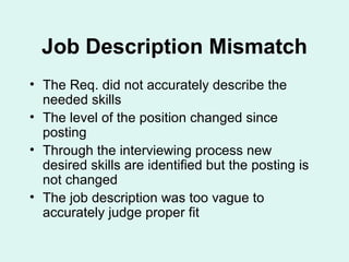Job Description Mismatch The Req. did not accurately describe the needed skills The level of the position changed since posting Through the interviewing process new desired skills are identified but the posting is not changed The job description was too vague to accurately judge proper fit 